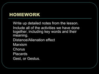 HOMEWORK Write up detailed notes from the lesson. Include all of the activities we have done together, including key words and their meaning.  Distance/Alienation effect Marxism Chorus Placards Gest, or Gestus. 
