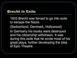 Brecht in Exile 1933 Brecht was forced to go into exile to escape the Nazis. (Switzerland, Denmark, Hollywood) In Germany his books were destroyed and his citizenship withdrawn. It was during this exile that he wrote most of his great plays, further developing the idea of Epic Theatre. 