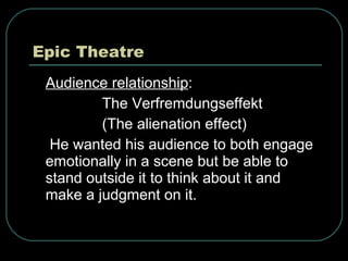 Epic Theatre Audience relationship :  The Verfremdungseffekt (The alienation effect) He wanted his audience to both engage emotionally in a scene but be able to stand outside it to think about it and make a judgment on it. 