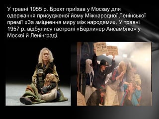 У травні 1955 р. Брехт приїхав у Москву для
одержання присудженої йому Міжнародної Ленінської
премії «За зміцнення миру між народами». У травні
1957 р. відбулися гастролі «Берлинер Ансамблю» у
Москві й Ленінграді.
 