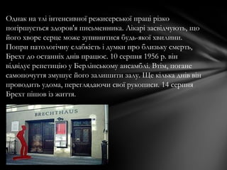 Однак на тлі інтенсивної режисерської праці різко
погіршується здоров'я письменника. Лікарі засвідчують, що
його хворе серце може зупинитися будь-якої хвилини.
Попри патологічну слабкість і думки про близьку смерть,
Брехт до останніх днів працює. 10 серпня 1956 р. він
відвідує репетицію у Берлінському ансамблі. Втім, погане
самопочуття змушує його залишити залу. Ще кілька днів він
проводить удома, переглядаючи свої рукописи. 14 серпня
Брехт пішов із життя.
 