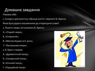 Перевір себе:
1. Складіть хронологічну таблицю життя і творчості Б. Брехта.
Якою була дорога письменника до літературної слави?
2. Укажіть твори, які належать Б. Брехту:
А. «Старий і море»;
Б. «Сторонній»;
В. «Матінка Кураж та її діти»;
Г. «Тригрошова опера».
3. Б. Брехт створив:
А. «Драматичний театр»;
Б. «Сатиричний театр»;
В. «Епічний театр»;
Г. «Пародійний театр».
Домашнє завдання
 