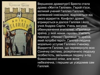 Вершиною драматургії Брехта стала
драма «Життя Галілея». Герой п'єси,
великий учений Галілео Галілей,
наляканий інквізицією, відрікається від
свого відкриття. Конфлікт драми
втримується в діалозі Галілея і його
учня Андреа Сарти. Учень висуває
обвинувачення вчителеві: «Пропаща
країна, у якій немає героїв». Учитель
парирує: «Немає! Пропаща та країна,
який потрібні герої». Галілей-людина
морально уступає Галілею-Ученому.
Відкриття Галілея, що перевернуло всю
Сонячну систему, розкріпачило людську
особистість, звільнивши людину з-під
божественної опіки, але воля
небезпечна, і першим це усвідомив сам
Галілей.
 