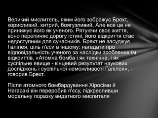 Великий мислитель, яким його зображує Брехт,
корисливий, хитрий, боягузливий. Але все це не
принижує його як ученого. Рятуючи своє життя,
воно перепиняє дорогу істині, його відкриття стає
недоступним для сучасників. Брехт не засуджує
Галілея, ціль п'єси в іншому: нагадати про
відповідальність ученого за наслідки зроблених їм
відкриттів. «Атомна бомба і як технічне, і як
суспільне явище - кінцевий результат наукових
досліджень і суспільної неможливості Галілея», -
говорив Брехт.
Після атомного бомбардування Хіросіми й
Нагасакі він переробив п'єсу, підкресливши
моральну поразку видатного мислителя
 