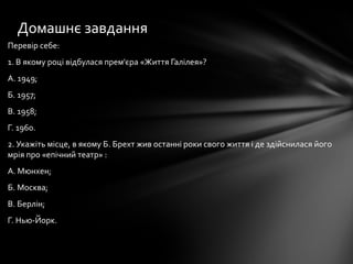 Перевір себе:
1. В якому році відбулася прем'єра «Життя Галілея»?
А. 1949;
Б. 1957;
В. 1958;
Г. 1960.
2. Укажіть місце, в якому Б. Брехт жив останні роки свого життя і де здійснилася його
мрія про «епічний театр» :
А. Мюнхен;
Б. Москва;
В. Берлін;
Г. Нью-Йорк.
Домашнє завдання
 