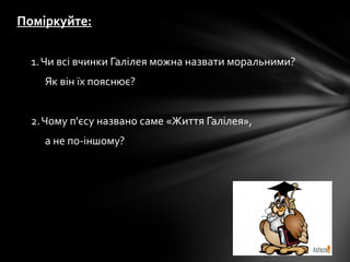 Поміркуйте:
1.Чи всі вчинки Галілея можна назвати моральними?
Як він їх пояснює?
2.Чому п'єсу названо саме «Життя Галілея»,
а не по-іншому?
 