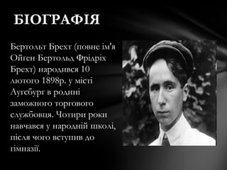 БІОГРАФІЯ
Бертольт Брехт (повне ім'я
Ойґен Бертольд Фрідріх
Брехт) народився 10
лютого 1898р. у місті
Ауґсбурґ в родині
заможного торгового
службовця. Чотири роки
навчався у народній школі,
після чого вступив до
гімназії.
 