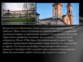 Батьки могли б забезпечити синові матеріальний добробут і надійне
майбутнє. Проте юного бунтівника не приваблювала роль спадкоємця
батьківської справи та перспектива затишного бюргерського життя. Він
обрав своєю професією медицину, яку студіював у Мюнхенському
університеті. Влітку 1918р. Брехт був мобілізований до армії. Через
серйозне захворювання нирок комісія лікарів відмовилася послати його
на фронт. Так студент-медик Брехт став санітаром військового
шпиталю в Ауґсбурзі. Свій тодішній досвід пізнання Першої світової
війни він узагальнив у вірші «Легенда про мертвого солдата».
 