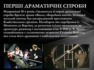 Наприкінці 10-х років з'являються й перші драматичні
спроби Брехта: драми «Ваал», «Барабани вночі». Невдовзі
молодий митець був нагороджений престижною
Кляйстівською премією. Незабаром він перебрався із
Мюнхена до Берліна, де розпочав плідно працювати як
драматург, режисер і постановник п'єс. У 1924 р. Б. Брехт
познайомився з талановитою актрисою Геленою Вайґель,
яка стала його дружиною і найближчим помічником.
ПЕРШІ ДРАМАТИЧНІ СПРОБИ
 