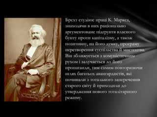 Брехт студіює праці К. Маркса,
знаходячи в них раціонально
аргументоване підґрунтя власного
бунту проти капіталізму, а також
позитивну, на його думку, програму
перетворення суспільства й мистецтва.
Він зближується з комуністичним
рухом і залучається до його
пропаганди, тим самим повторюючи
шлях багатьох авангардистів, які
починали з тотального заперечення
старого світу й приходили до
утвердження нового тоталітарного
режиму.
 