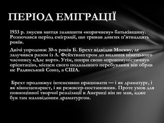 1933 р. змусив митця залишити «коричневу» батьківщину.
Розпочався період еміграції, що тривав довгих п'ятнадцять
років.
Двічі упродовж 30-х років Б. Брехт відвідав Москву, де
залучився разом із Л. Фейхтванґером до видання німецького
часопису «Дас ворт». Утім, попри свою «прокомуністичну»
орієнтацію, місцем свого подальшого перебування він обрав
не Радянський Союз, а США.
Брехт продовжує інтенсивно працювати — і як драматург, і
як кіносценарист, і як режисер-постановник. Проте умов для
повноцінної творчої реалізації в Америці він не мав, адже
був там маловідомим драматургом.
ПЕРІОД ЕМІГРАЦІЇ
 