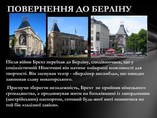 Після війни Брехт переїхав до Берліну, сподіваючись, що у
соціалістичній Німеччині він матиме найкращі можливості для
творчості. Він заснував театр - «Берлінер ансамбль», що швидко
завоював славу новаторського.
Прагнучи зберегти незалежність, Брехт не прийняв німецького
громадянства, а продовжував жити на батьківщині із закордонним
(австрійським) паспортом, готовий будь-якої миті опинитися по
той бік «залізної завіси».
ПОВЕРНЕННЯ ДО БЕРЛІНУ
 