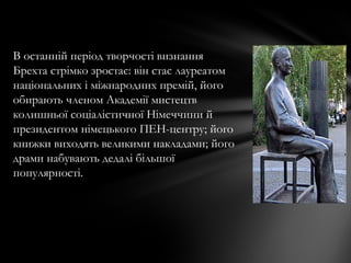 В останній період творчості визнання
Брехта стрімко зростає: він стає лауреатом
національних і міжнародних премій, його
обирають членом Академії мистецтв
колишньої соціалістичної Німеччини й
президентом німецького ПЕН-центру; його
книжки виходять великими накладами; його
драми набувають дедалі більшої
популярності.
 
