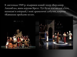 8 листопада 1949 р. відкрився новий театр «Берлинер
Ансамбль», яким керував Брехт. Тут були поставлені п'єси,
написані в еміграції, і нові драматичні добутки, зокрема
«Кавказьке крейдове коло».
 