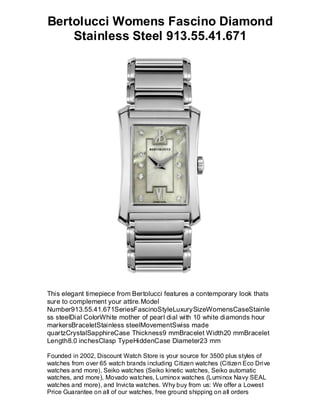 Bertolucci Womens Fascino Diamond
    Stainless Steel 913.55.41.671




This elegant timepiece from Bertolucci features a contemporary look thats
sure to complement your attire.Model
Number913.55.41.671SeriesFascinoStyleLuxurySizeWomensCaseStainle
ss steelDial ColorWhite mother of pearl dial with 10 white diamonds hour
markersBraceletStainless steelMovementSwiss made
quartzCrystalSapphireCase Thickness9 mmBracelet Width20 mmBracelet
Length8.0 inchesClasp TypeHiddenCase Diameter23 mm

Founded in 2002, Discount Watch Store is your source for 3500 plus styles of
watches from over 65 watch brands including Citizen watches (Citizen Eco Drive
watches and more), Seiko watches (Seiko kinetic watches, Seiko automatic
watches, and more), Movado watches, Luminox watches (Luminox Navy SEAL
watches and more), and Invicta watches. Why buy from us: We offer a Lowest
Price Guarantee on all of our watches, free ground shipping on all orders
 