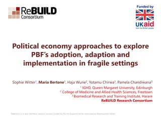 ReBUILD is a 6 year £6million research project funded by the UK Department for International Development (DFID)
Political economy approaches to explore
PBF’s adoption, adaption and
implementation in fragile settings
Sophie Witter1, Maria Bertone1, Haja Wurie2, Yotamu Chirwa3, Pamela Chandiwana3
1 IGHD, Queen Margaret University, Edinburgh
2 College of Medicine and Allied Health Sciences, Freetown
3 Biomedical Research and Training Institute, Harare
ReBUILD Research Consortium
Funded by
 