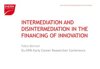 INTERMEDIATION AND
DISINTERMEDIATION IN THE
FINANCING OF INNOVATION
Fabio Bertoni
Eu-SPRI Early Career Researcher Conference
 