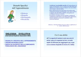 Disturbi Specifici
dell’Apprendimento
• Dislessia
• Disgrafia
• Disortografia
• Discalculia

La dislessia è una disabilità specifica dell’apprendimento di
origine neurobiologica. Essa è caratterizzata dalla difficoltà a
effettuare una lettura accurata e/o fluente e da scarsa abilità
nella scrittura e nella decodifica.
Queste difficoltà derivano tipicamente da un deficit nella
componente fonologica del linguaggio, che è spesso inattesa
in rapporto alle altre abilità cognitive e alla garanzia di
un’adeguata istruzione scolastica.
Conseguenze secondarie possono includere i problemi di
comprensione nella lettura e una ridotta pratica della lettura,
che può impedire la crescita del vocabolario e della
conoscenza generale.

Dislessia – Giornale italiano di ricerca clinica e applicativa n°
2 - ottobre 2004 Erickson

DISLESSIA

EVOLUTIVA

(International Dyslexia Association 2003)

• DISABILITA’ SPECIFICA DELL’APPRENDIMENTO
• ORIGINE NEUROBIOLOGICA
• DERIVA DA UN DEFICIT DELLA COMPONENTE
FONOLOGICA DEL LINGUAGGIO

Cos’è una abilità
E’ la capacità di mettere in atto una serie di
azioni, spesso in sequenza tra loro, in modo
rapido ed efficiente per raggiungere uno scopo
con un minimo dispendio di risorse (G. Stella)

 