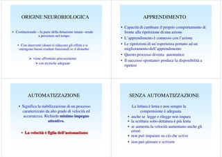ORIGINE NEUROBIOLOGICA
• Costituzionale – fa parte della dotazione innata –tende
a persistere nel tempo.
• Con interventi idonei si riducono gli effetti e si
ottengono buoni risultati funzionali se il disturbo:
viene affrontato precocemente
con tecniche adeguate

APPRENDIMENTO
• Capacità di cambiare il proprio comportamento di
fronte alla ripetizione di una azione
• L’apprendimento è connesso con l’azione
• Le ripetizioni di un’esperienza portano ad un
miglioramento dell’apprendimento
• Questo processo diventa automatico
• Il successo spontaneo produce la disponibilità a
ripetere

AUTOMATIZZAZIONE
• Significa la stabilizzazione di un processo
caratterizzato da alto grado di velocità ed
accuratezza. Richiede minimo impegno
attentivo.
• La velocità è figlia dell’automatismo

SENZA AUTOMATIZZAZIONE

•
•
•
•
•

La lettura è lenta e non sempre la
comprensione è adeguata
anche se legge e rilegge non impara
la scrittura sotto dettatura è più lenta
se aumenta la velocità aumentano anche gli
errori
non può imparare su ciò che scrive
non può pensare e scrivere

 