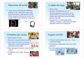 Educazione all’ascolto
• “Tutto ciò che verrà fatto per affinare e
utilizzare la via sonora può, nella mente
infantile,facilitare l’apprendimento della
lettura. Leggere prima con le orecchie che
con gli occhi aiuterà a riflettere sui suoni e
sui loro significati”
Frontini e Righi (1988)

Il bambino che ascolta:
• Sente ripetere il ritmo
• Riconosce una particolare musicalità
• Sarà curioso di sentire se le parole si
ripeteranno sempre uguali quando
richiederà la stessa fiaba
• Potrà anticipare lui stesso i suoni, le rime
sospese
• Completerà, senza saper “leggere”, la
lettura

L’adulto che legge :
• Narra, mima
• Permette al bambino piccolo di:
prestare attenzione, incuriosirsi, avere
tempi di attesa, arricchire il lessico, fare
proprie altre conoscenze, generare dubbi,
provare emozioni
• Leggendo la voce dell’adulto guida,
anticipa, crea pause, sospensioni, prosodia,
aggiunge significato al significato

Leggere con altri
• Un testo scritto (parola, frase, ecc…) non
cambia nel tempo
• Lettori diversi leggeranno allo stesso modo
quel testo
• Un testo scritto si può recuperare in ogni
momento

 