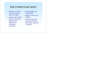 PER COMINCIARE BENE
• Insegnare a scrivere
con un metodo che
utilizzi la sillaba
• proporre ogni giorno a
tutta la classe giochi
linguistici per
migliorare la
competenza
fonologica

• lasciare leggere per
anticipazione
• leggere ad alta voce ai
bambini
• lasciare tempo ogni
giorno per la lettura
individuale, silenziosa
e “gratuita”

 