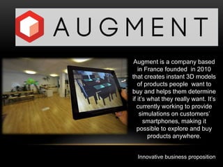 Innovative business proposition
Augment is a company based
in France founded in 2010
that creates instant 3D models
of products people want to
buy and helps them determine
if it’s what they really want. It’s
currently working to provide
simulations on customers’
smartphones, making it
possible to explore and buy
products anywhere.
 