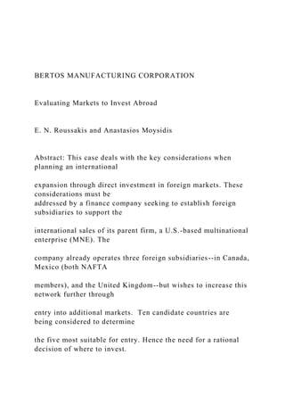 BERTOS MANUFACTURING CORPORATION
Evaluating Markets to Invest Abroad
E. N. Roussakis and Anastasios Moysidis
Abstract: This case deals with the key considerations when
planning an international
expansion through direct investment in foreign markets. These
considerations must be
addressed by a finance company seeking to establish foreign
subsidiaries to support the
international sales of its parent firm, a U.S.-based multinational
enterprise (MNE). The
company already operates three foreign subsidiaries--in Canada,
Mexico (both NAFTA
members), and the United Kingdom--but wishes to increase this
network further through
entry into additional markets. Ten candidate countries are
being considered to determine
the five most suitable for entry. Hence the need for a rational
decision of where to invest.
 