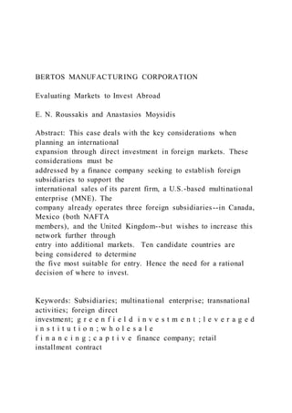 BERTOS MANUFACTURING CORPORATION
Evaluating Markets to Invest Abroad
E. N. Roussakis and Anastasios Moysidis
Abstract: This case deals with the key considerations when
planning an international
expansion through direct investment in foreign markets. These
considerations must be
addressed by a finance company seeking to establish foreign
subsidiaries to support the
international sales of its parent firm, a U.S.-based multinational
enterprise (MNE). The
company already operates three foreign subsidiaries--in Canada,
Mexico (both NAFTA
members), and the United Kingdom--but wishes to increase this
network further through
entry into additional markets. Ten candidate countries are
being considered to determine
the five most suitable for entry. Hence the need for a rational
decision of where to invest.
Keywords: Subsidiaries; multinational enterprise; transnational
activities; foreign direct
investment; g r e e n f i e l d i n v e s t m e n t ; l e v e r a g e d
i n s t i t u t i o n ; w h o l e s a l e
f i n a n c i n g ; c a p t i v e finance company; retail
installment contract
 