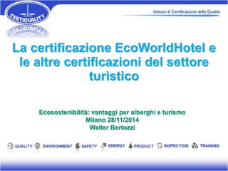 La certificazione EcoWorldHotel e 
le altre certificazioni del settore 
turistico 
Ecosostenibilità: vantaggi per alberghi e turismo 
Milano 28/11/2014 
Walter Bertozzi 
 