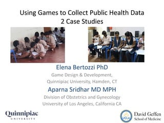 Using Games to Collect Public Health Data
2 Case Studies
Elena Bertozzi PhD
Game Design & Development,
Quinnipiac University, Hamden, CT
Aparna Sridhar MD MPH
Division of Obstetrics and Gynecology
University of Los Angeles, California CA
 