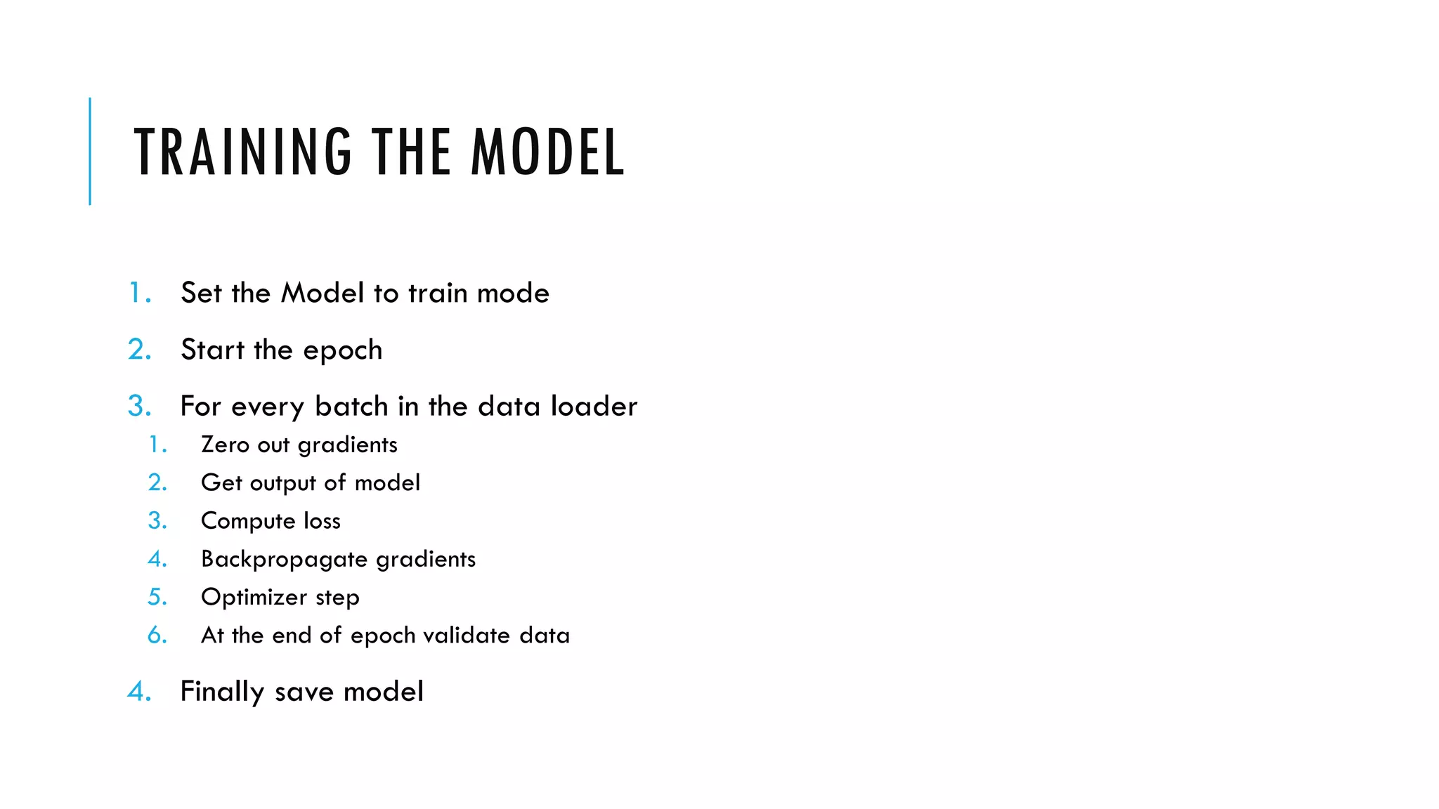 TRAINING THE MODEL
1. Set the Model to train mode
2. Start the epoch
3. For every batch in the data loader
1. Zero out gradients
2. Get output of model
3. Compute loss
4. Backpropagate gradients
5. Optimizer step
6. At the end of epoch validate data
4. Finally save model
 