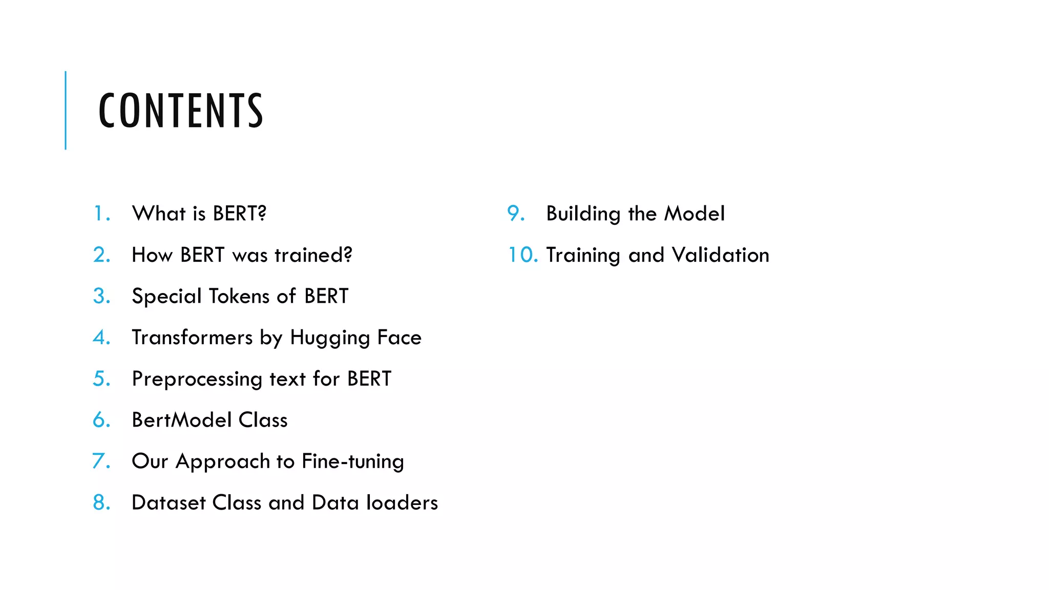 CONTENTS
1. What is BERT?
2. How BERT was trained?
3. Special Tokens of BERT
4. Transformers by Hugging Face
5. Preprocessing text for BERT
6. BertModel Class
7. Our Approach to Fine-tuning
8. Dataset Class and Data loaders
9. Building the Model
10. Training and Validation
 