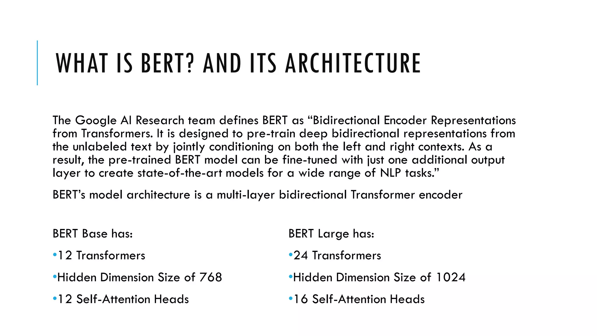 WHAT IS BERT? AND ITS ARCHITECTURE
The Google AI Research team defines BERT as “Bidirectional Encoder Representations
from Transformers. It is designed to pre-train deep bidirectional representations from
the unlabeled text by jointly conditioning on both the left and right contexts. As a
result, the pre-trained BERT model can be fine-tuned with just one additional output
layer to create state-of-the-art models for a wide range of NLP tasks.”
BERT’s model architecture is a multi-layer bidirectional Transformer encoder
BERT Base has:
•12 Transformers
•Hidden Dimension Size of 768
•12 Self-Attention Heads
BERT Large has:
•24 Transformers
•Hidden Dimension Size of 1024
•16 Self-Attention Heads
 