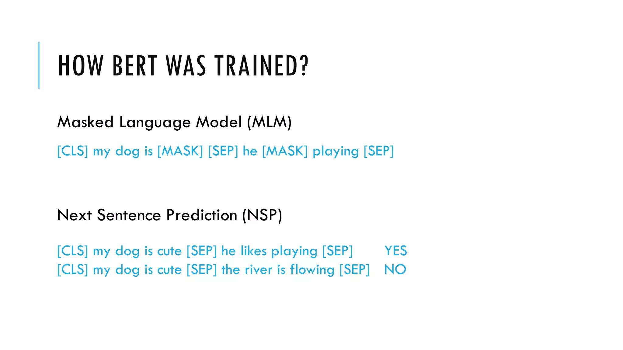 HOW BERT WAS TRAINED?
[CLS] my dog is cute [SEP] he likes playing [SEP] YES
[CLS] my dog is cute [SEP] the river is flowing [SEP] NO
Next Sentence Prediction (NSP)
Masked Language Model (MLM)
[CLS] my dog is [MASK] [SEP] he [MASK] playing [SEP]
 