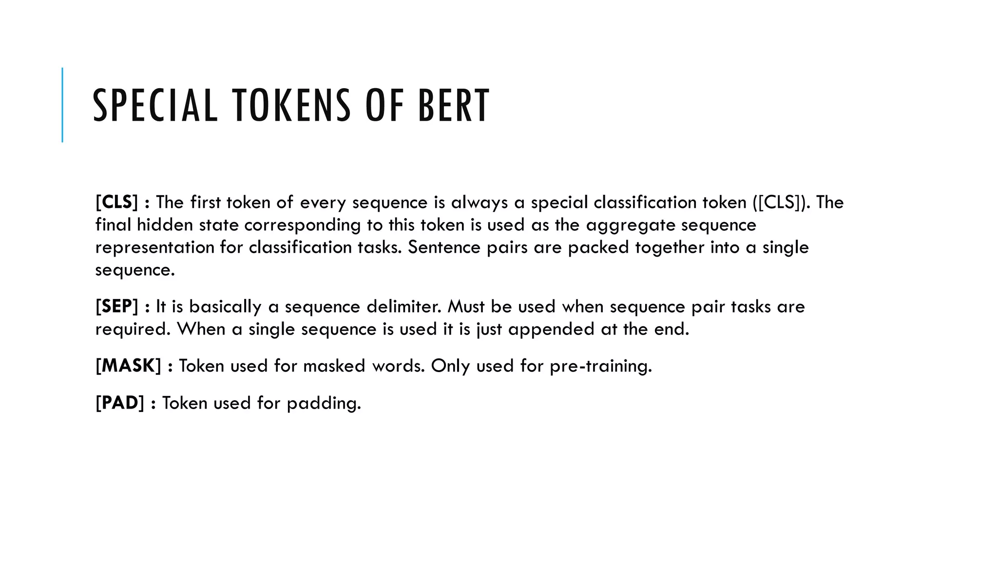 SPECIAL TOKENS OF BERT
[CLS] : The first token of every sequence is always a special classification token ([CLS]). The
final hidden state corresponding to this token is used as the aggregate sequence
representation for classification tasks. Sentence pairs are packed together into a single
sequence.
[SEP] : It is basically a sequence delimiter. Must be used when sequence pair tasks are
required. When a single sequence is used it is just appended at the end.
[MASK] : Token used for masked words. Only used for pre-training.
[PAD] : Token used for padding.
 