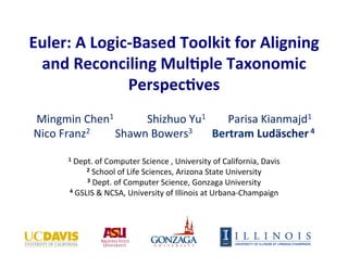 Euler: 
A 
Logic-­‐Based 
Toolkit 
for 
Aligning 
and 
Reconciling 
Mul:ple 
Taxonomic 
Perspec:ves 
Mingmin 
Chen1 
Shizhuo 
Yu1 
Parisa 
Kianmajd1 
Nico 
Franz2 
Shawn 
Bowers3 
Bertram 
Ludäscher 
4 
1 
Dept. 
of 
Computer 
Science 
, 
University 
of 
California, 
Davis 
2 
School 
of 
Life 
Sciences, 
Arizona 
State 
University 
3 
Dept. 
of 
Computer 
Science, 
Gonzaga 
University 
4 
GSLIS 
& 
NCSA, 
University 
of 
Illinois 
at 
Urbana-­‐Champaign 
 