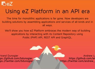 Using eZ Platform in an API eraUsing eZ Platform in an API era
The time for monolithic applications is far gone. Now developers are
building solutions by assembling applications and services of all kinds and in
all ways.
We'll show you how eZ Platform embraces the modern way of building
applications by interacting with its Content Repository using
Public (PHP) API, REST API and GraphQL.
rtrand Dunogier
ps://github.com/bdunogier
ps://twitter.com/bdunogier
Andrew Lo
https://github.com/alo
https://twitter.com/andrew_
 