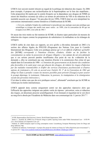 L'OICS s'est souvent montré réticent au regard de la politique de réduction des risques. En 2006
pour exemple, il propose une reclassification de la buprénorphine sur la liste des stupéfiants...
Cette proposition fût rejetée par le comité d'experts sur la dépendance aux drogues de l'OMS en
raison des bénéfices reconnus de celle-ci en termes de prévention du VIH et de réduction de la
mortalité associée aux drogues.2 Un peu plus tôt (en 1999), l’OICS émet un avis interprétant les
conventions internationales comme limitatives à l'établissement de SCMR.
→ Cet avis, multiplie l'emploi du conditionnel et procède par une analogie aussi peu juridique que
scientifique et évoque des motifs tout aussi variés : en 1999, c'est la convention de 88 qui est
évoquée et en 2003, c'est celle de 1961 !

Or aucun des trois traités ne fait mention de SCMR, ni d'autres types particuliers de mesures de
réduction des risques comme les programmes de substitution à la méthadone ou les échanges de
seringues.
L'OICS oublie de citer dans ces rapports, un avis qu'elle a elle-même demandé en 2002 à la
section des affaires légales du PNUCID (Programme des Nations Unis pour le Contrôle
International des Drogues). Cette avis juridique précise qu' « il est difficile d'affirmer qu'établir
des [SCMR] corresponde à l'intention d'inciter, d'induire, d'aider ou de faciliter la
consommation ou même la possession de drogues illégales ». Les auteurs de cet avis précisent
que si ces actions peuvent paraître insuffisantes d'un point de vue de « réduction de la
demande », elles ne constituent pas une intention d'inciter à la commission d'un crime tel que
stipulé dans la Convention de 1988 : « L'intention des gouvernement est de fournir des conditions
plus favorables à la santé pour ceux qui abusent des drogues, de réduire les risques d'infection
par des maladies transmissibles et d'offrir des services d'assistance psychosociale et d'autres
options de traitement », Et cela en accord avec l'article 38, 1° de la Convention de 1961 qui
oblige les États à prendre « toutes les mesures possibles pour prévenir [l'usage] et pour assurer
le prompt dépistage, le traitement, l'éducation, la postcure, la réadaptation et la réintégration
sociale des personnes intéressées »,
C'est dans le même sens que des avis juridiques suisses3, allemands4 concluent que les SCMR ne
violent pas les traités internationaux.
L'OICS apparaît donc comme uniquement centré sur des approches répressive alors que
l'efficacité des approches intégrant une palette variée de réponse : prévention, soins et réduction
des risques, est désormais prouvée scientifiquement. Il est étonnant et inquiétant de le voir élevé
au rang d'avis absolu par l'Académie de Médecine dans son communiqué du 11 janvier 20115 !

2

ECDD. Buprenorphine (final decision). Geneva, World Heath Organization, 2006.
Bertil, C., Sychold, M. (2000) Use of Narcotic Drugs in public injecting rooms under Public International Law – AVIS 99121c. Swiss Institute of Comparative Law; p.6.
4
Hedrich, D. (2004) European report on drug consumption rooms. Luxembourg, European Monitoring Centre for Drugs and
Drug Addiction. 96p.
5
Académie de médecine, Communiqué « A propos d'un projet de création en France de "salles d'injections pour toxicomanes" »,
11 janvier 2011 <http://www.academie-medecine.fr/detailPublication.cfm?idRub=27&idLigne=2090>.
2/4
3

Droit & SCMR par Bernard BERTRAND, www.salledeconsommation.fr

 