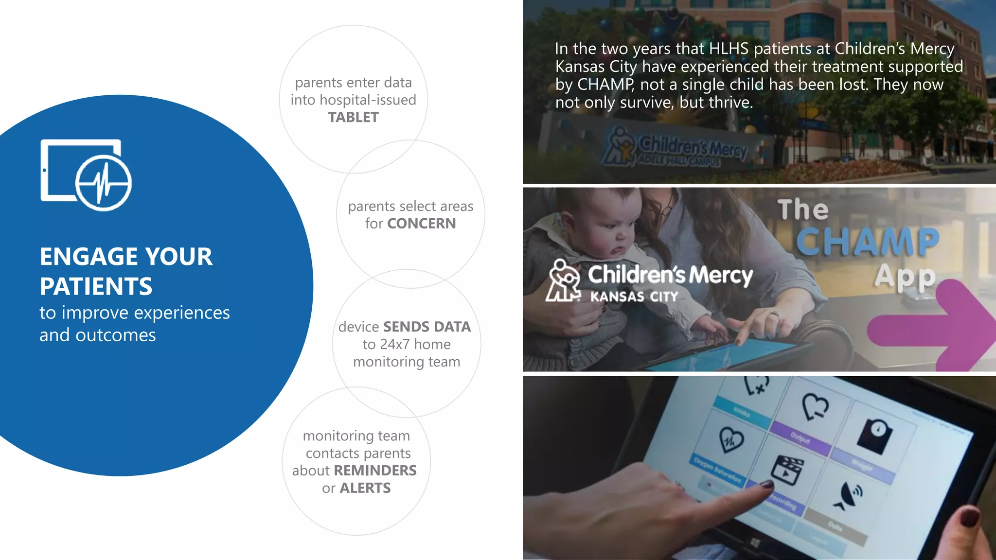 In the two years that HLHS patients at Children’s Mercy
Kansas City have experienced their treatment supported
by CHAMP, not a single child has been lost. They now
not only survive, but thrive.
parents select areas
for CONCERN
parents enter data
into hospital-issued
TABLET
monitoring team
contacts parents
about REMINDERS
or ALERTS
device SENDS DATA
to 24x7 home
monitoring team
ENGAGE YOUR
PATIENTS
to improve experiences
and outcomes
 
