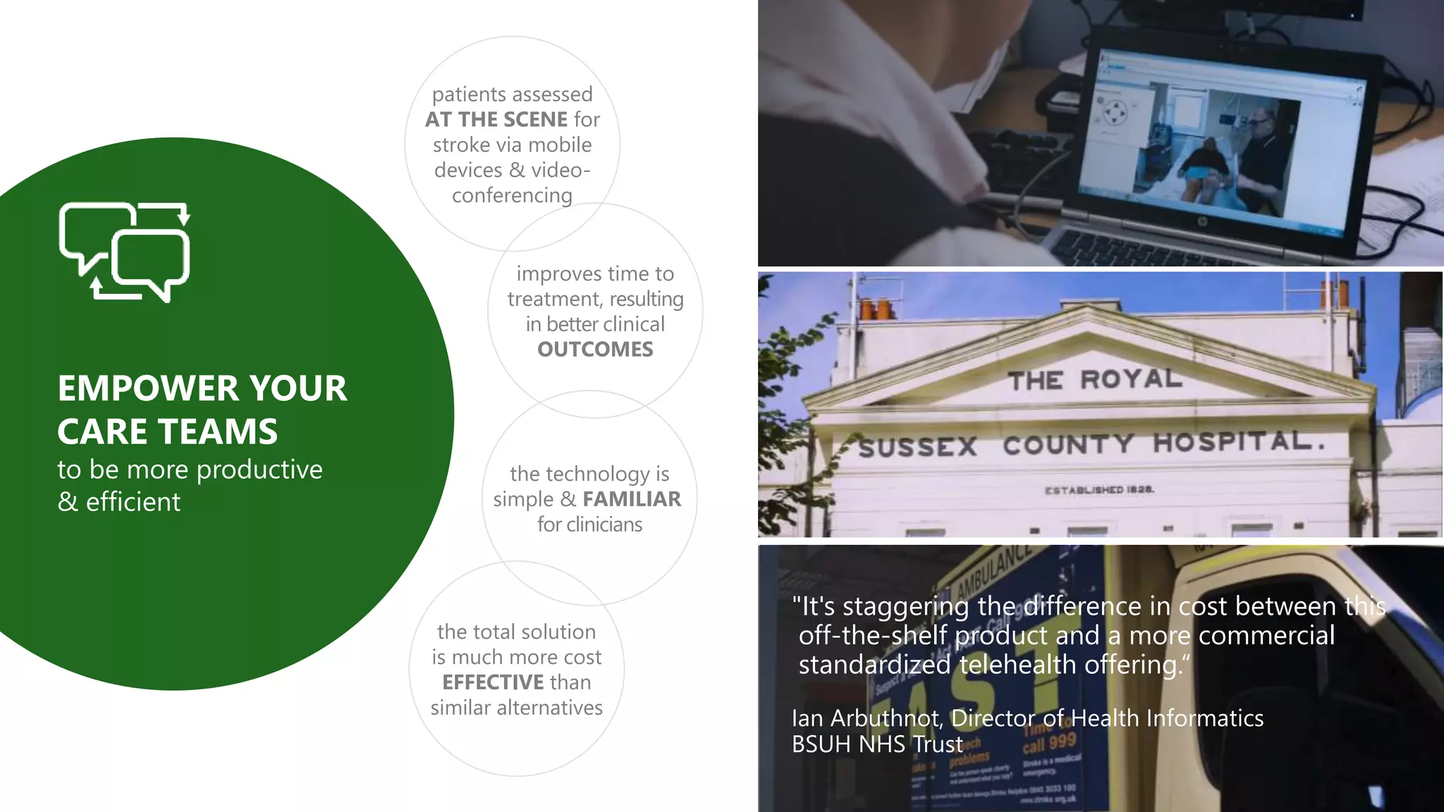 "It's staggering the difference in cost between this
off-the-shelf product and a more commercial
standardized telehealth offering.“
Ian Arbuthnot, Director of Health Informatics
BSUH NHS Trust
improves time to
treatment, resulting
in better clinical
OUTCOMES
patients assessed
AT THE SCENE for
stroke via mobile
devices & video-
conferencing
the total solution
is much more cost
EFFECTIVE than
similar alternatives
the technology is
simple & FAMILIAR
for clinicians
EMPOWER YOUR
CARE TEAMS
to be more productive
& efficient
 