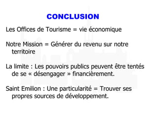 CONCLUSION Les Offices de Tourisme = vie économique Notre Mission = Générer du revenu sur notre territoire La limite : Les pouvoirs publics peuvent être tentés de se « désengager » financièrement. Saint Emilion : Une particularité = Trouver ses propres sources de développement. 