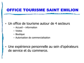 OFFICE TOURISME SAINT EMILION Un office de tourisme autour de 4 secteurs Accueil – information Visites Boutique Autorisation de commercialisation Une expérience personnelle au sein d’opérateurs de service et du commerce.  