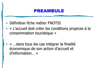 PREAMBULE Définition fiche métier FNOTSI « L’accueil doit créer les conditions propices à la consommation touristique » « …dans tous les cas intégrer la finalité économique de son action d’accueil et d'information… » 