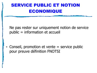 SERVICE PUBLIC ET NOTION ECONOMIQUE Ne pas rester sur uniquement notion de service public = information et accueil Conseil, promotion et vente = service public pour preuve définition FNOTSI 