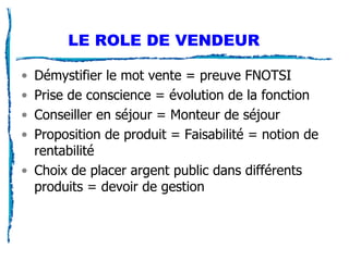 LE ROLE DE VENDEUR Démystifier le mot vente = preuve FNOTSI Prise de conscience = évolution de la fonction Conseiller en séjour = Monteur de séjour Proposition de produit = Faisabilité = notion de rentabilité Choix de placer argent public dans différents produits = devoir de gestion 
