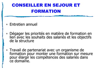 CONSEILLER EN SEJOUR ET FORMATION Entretien annuel Dégager les priorités en matière de formation en lien avec les souhaits des salariés et les objectifs de la structure Travail de partenariat avec un organisme de formation pour monter une formation sur mesure pour élargir les compétences des salariés dans ce domaine. 