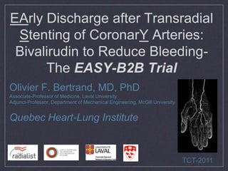 EArly Discharge after Transradial
 Stenting of CoronarY Arteries:
 Bivalirudin to Reduce Bleeding-
      The EASY-B2B Trial
Olivier F. Bertrand, MD, PhD
Associate-Professor of Medicine, Laval University
Adjunct-Professor, Department of Mechanical Engineering, McGill University


Quebec Heart-Lung Institute



                                                                             TCT-2011
 