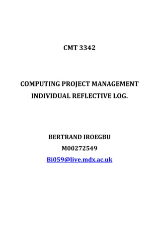 CMT 3342<br />COMPUTING PROJECT MANAGEMENT<br />INDIVIDUAL REFLECTIVE LOG.<br />BERTRAND IROEGBU<br />M00272549<br />Bi059@live.mdx.ac.uk<br />CMT 3342 which is the computing project module is a module I have really enjoyed as it provided me with a lot of knowledge required for project management as a whole and the individual activities and processes involved in project management.<br />I benefited immensely from the module not only academic wise but also “moral wise” and also developed a good team spirit as I was availed the opportunity to work as an individual then as a group. Having covered these knowledge areas, I think I am really interested in not only being an ordinary project manager but a “strategic project manager” which I intend being after my degree and certification.<br />In the module, we were taught so many topics but my areas of keen interest includes but not limited to: -<br />A standard approach to project management where all analysis such as going through software development life cycle approach for software projects which is actually what we used for our group project, cost estimation, risk analysis and response and then time management.<br />I found the case study seminars to be of important use even though i realised the importance very late as I took them less serious at the initial stage but when I started glancing through past exam questions, I then knew that these case studies in the seminar are also very important as the main lectures itself so I buckled up and started following them with keen interest.<br />The module had two different projects. They are: -<br />,[object Object]