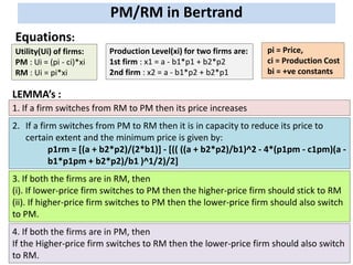 PM/RM in Bertrand
Equations:
Production Level(xi) for two firms are:
1st firm : x1 = a - b1*p1 + b2*p2
2nd firm : x2 = a - b1*p2 + b2*p1
Utility(Ui) of firms:
PM : Ui = (pi - ci)*xi
RM : Ui = pi*xi
pi = Price,
ci = Production Cost
bi = +ve constants
LEMMA’s :
4. If both the firms are in PM, then
If the Higher-price firm switches to RM then the lower-price firm should also switch
to RM.
1. If a firm switches from RM to PM then its price increases
2. If a firm switches from PM to RM then it is in capacity to reduce its price to
certain extent and the minimum price is given by:
p1rm = [(a + b2*p2)/(2*b1)] - [(( ((a + b2*p2)/b1)^2 - 4*(p1pm - c1pm)(a -
b1*p1pm + b2*p2)/b1 )^1/2)/2]
3. If both the firms are in RM, then
(i). If lower-price firm switches to PM then the higher-price firm should stick to RM
(ii). If higher-price firm switches to PM then the lower-price firm should also switch
to PM.
 