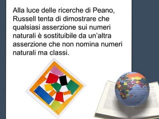 Alla luce delle ricerche di Peano,
Russell tenta di dimostrare che
qualsiasi asserzione sui numeri
naturali è sostituibile da un’altra
asserzione che non nomina numeri
naturali ma classi.
 